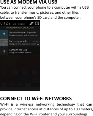  USE AS MODEM VIA USB You can connect your phone to a computer with a USB cable, to transfer music, pictures, and other files between your phone’s SD card and the computer.          CONNECT TO Wi-Fi NETWORKS Wi-Fi  is  a  wireless  networking  technology  that  can provide Internet access at distances of up to 100 meters, depending on the Wi-Fi router and your surroundings.         