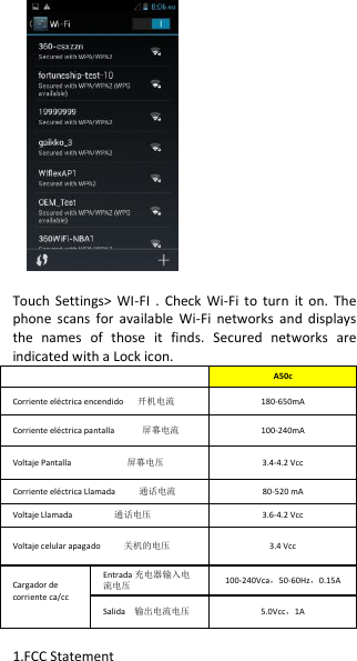              Touch  Settings&gt;  WI-FI  .  Check  Wi-Fi  to  turn  it  on.  The phone  scans  for  available  Wi-Fi  networks  and  displays the  names  of  those  it  finds.  Secured  networks  are indicated with a Lock icon.  A50c Corriente eléctrica encendido      开机电流 180-650mA Corriente eléctrica pantalla            屏幕电流 100-240mA Voltaje Pantalla                        屏幕电压 3.4-4.2 Vcc Corriente eléctrica Llamada          通话电流 80-520 mA Voltaje Llamada                  通话电压 3.6-4.2 Vcc Voltaje celular apagado          关机的电压 3.4 Vcc Cargador de corriente ca/cc  Entrada 充电器输入电流电压 100-240Vca，50-60Hz，0.15A Salida    输出电流电压 5.0Vcc，1A  1.FCC Statement 