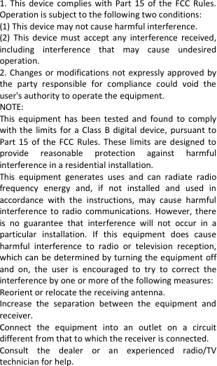  1.  This  device  complies  with  Part  15  of  the  FCC  Rules. Operation is subject to the following two conditions: (1) This device may not cause harmful interference. (2)  This  device  must  accept  any  interference  received, including  interference  that  may  cause  undesired operation. 2. Changes or modifications not  expressly  approved  by the  party  responsible  for  compliance  could  void  the user&apos;s authority to operate the equipment. NOTE:   This  equipment  has  been  tested  and  found  to  comply with the  limits  for  a  Class  B  digital  device, pursuant  to Part  15  of  the  FCC  Rules.  These  limits  are  designed  to provide  reasonable  protection  against  harmful interference in a residential installation. This  equipment  generates  uses  and  can  radiate  radio frequency  energy  and,  if  not  installed  and  used  in accordance  with  the  instructions,  may  cause  harmful interference  to  radio  communications.  However, there is  no  guarantee  that  interference  will  not  occur  in  a particular  installation.  If  this  equipment  does  cause harmful  interference  to  radio  or  television  reception, which can be determined by turning the equipment off and  on,  the  user  is  encouraged  to  try  to  correct  the interference by one or more of the following measures: Reorient or relocate the receiving antenna. Increase  the  separation  between  the  equipment  and receiver. Connect  the  equipment  into  an  outlet  on  a  circuit different from that to which the receiver is connected.   Consult  the  dealer  or  an  experienced  radio/TV technician for help. 