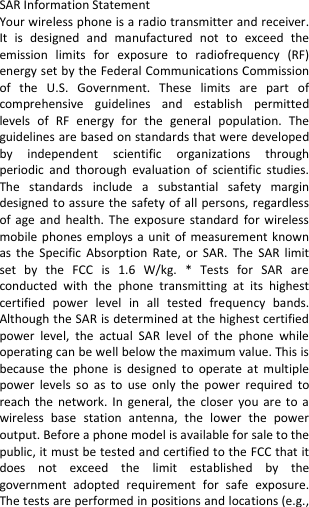   SAR Information Statement Your wireless phone is a radio transmitter and receiver. It  is  designed  and  manufactured  not  to  exceed  the emission  limits  for  exposure  to  radiofrequency  (RF) energy set by the Federal Communications Commission of  the  U.S.  Government.  These  limits  are  part  of comprehensive  guidelines  and  establish  permitted levels  of  RF  energy  for  the  general  population.  The guidelines are based on standards that were developed by  independent  scientific  organizations  through periodic  and  thorough  evaluation  of  scientific  studies. The  standards  include  a  substantial  safety  margin designed to assure  the safety of all  persons,  regardless of  age  and  health.  The  exposure  standard  for  wireless mobile phones employs a unit  of  measurement  known as  the  Specific  Absorption  Rate,  or  SAR.  The  SAR  limit set  by  the  FCC  is  1.6  W/kg.  *  Tests  for  SAR  are conducted  with  the  phone  transmitting  at  its  highest certified  power  level  in  all  tested  frequency  bands. Although the SAR is determined at the highest certified power  level,  the  actual  SAR  level  of  the  phone  while operating can be well below the maximum value. This is because  the  phone  is  designed  to  operate  at  multiple power  levels  so  as  to  use  only  the  power  required  to reach  the  network.  In  general,  the  closer  you  are  to  a wireless  base  station  antenna,  the  lower  the  power output. Before a phone model is available for sale to the public, it must be tested and certified to the FCC that it does  not  exceed  the  limit  established  by  the government  adopted  requirement  for  safe  exposure. The tests are performed in positions and locations (e.g., 