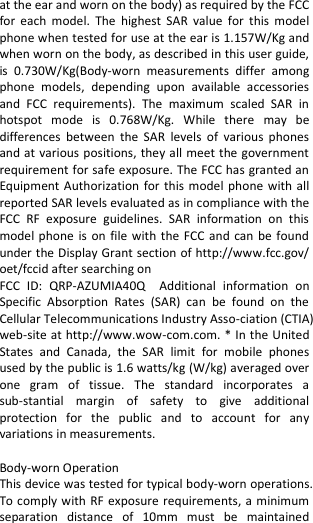  at the ear and worn on the body) as required by the FCC for  each  model.  The  highest  SAR  value  for  this  model phone when tested for use at the ear is 1.157W/Kg and when worn on the body, as described in this user guide, is  0.730W/Kg(Body-worn  measurements  differ  among phone  models,  depending  upon  available  accessories and  FCC  requirements).  The  maximum  scaled  SAR  in hotspot  mode  is  0.768W/Kg.  While  there  may  be differences  between  the  SAR  levels  of  various  phones and at  various positions, they all meet the government requirement for safe exposure. The FCC has granted an Equipment Authorization  for  this  model  phone with all reported SAR levels evaluated as in compliance with the FCC  RF  exposure  guidelines.  SAR  information  on  this model phone  is  on  file with the FCC  and  can  be  found under the Display Grant section of http://www.fcc.gov/ oet/fccid after searching on   FCC  ID:  QRP-AZUMIA40Q  Additional  information  on Specific  Absorption  Rates  (SAR)  can  be  found  on  the Cellular Telecommunications Industry Asso-ciation (CTIA) web-site at http://www.wow-com.com. * In the United States  and  Canada,  the  SAR  limit  for  mobile  phones used by the public is 1.6 watts/kg (W/kg) averaged over one  gram  of  tissue.  The  standard  incorporates  a sub-stantial  margin  of  safety  to  give  additional protection  for  the  public  and  to  account  for  any variations in measurements.  Body-worn Operation This device was tested for typical body-worn operations. To comply with  RF exposure requirements, a minimum separation  distance  of  10mm  must  be  maintained 