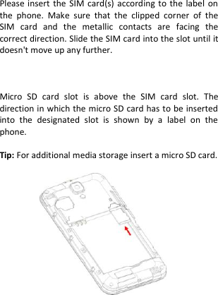   Please insert  the  SIM card(s)  according  to the label  on the  phone.  Make  sure  that  the  clipped  corner  of  the SIM  card  and  the  metallic  contacts  are  facing  the correct direction. Slide the SIM card into the slot until it doesn&apos;t move up any further.    Micro  SD  card  slot  is  above  the  SIM  card  slot.  The direction in which the micro SD card has to be inserted into  the  designated  slot  is  shown  by  a  label  on  the phone.  Tip: For additional media storage insert a micro SD card.               