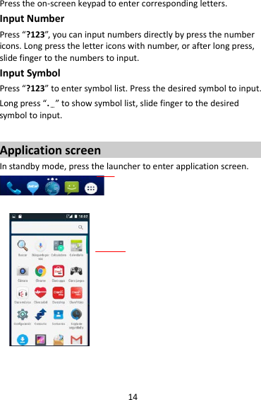 14 Press the on-screen keypad to enter corresponding letters. Input Number Press “?123”, you can input numbers directly by press the number icons. Long press the letter icons with number, or after long press, slide finger to the numbers to input. Input Symbol Press “?123” to enter symbol list. Press the desired symbol to input. Long press “.…” to show symbol list, slide finger to the desired symbol to input.  Application screen In standby mode, press the launcher to enter application screen.                      