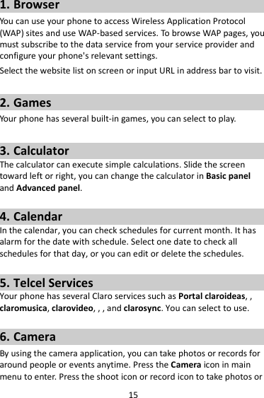 15 1. Browser You can use your phone to access Wireless Application Protocol (WAP) sites and use WAP-based services. To browse WAP pages, you must subscribe to the data service from your service provider and configure your phone&apos;s relevant settings. Select the website list on screen or input URL in address bar to visit.  2. Games Your phone has several built-in games, you can select to play.  3. Calculator The calculator can execute simple calculations. Slide the screen toward left or right, you can change the calculator in Basic panel and Advanced panel.  4. Calendar In the calendar, you can check schedules for current month. It has alarm for the date with schedule. Select one date to check all schedules for that day, or you can edit or delete the schedules.  5. Telcel Services Your phone has several Claro services such as Portal claroideas, , claromusica, clarovideo, , , and clarosync. You can select to use.    6. Camera By using the camera application, you can take photos or records for around people or events anytime. Press the Camera icon in main menu to enter. Press the shoot icon or record icon to take photos or 