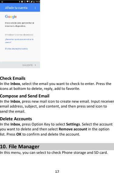 17   Check Emails In the Inbox, select the email you want to check to enter. Press the icons at bottom to delete, reply, add to favorite. Compose and Send Email In the Inbox, press new mail icon to create new email. Input receiver email address, subject, and content, and then press send icon to send the email. Delete Accounts In the Inbox, press Option Key to select Settings. Select the account you want to delete and then select Remove account in the option list. Press OK to confirm and delete the account.  10. File Manager In this menu, you can select to check Phone storage and SD card.  