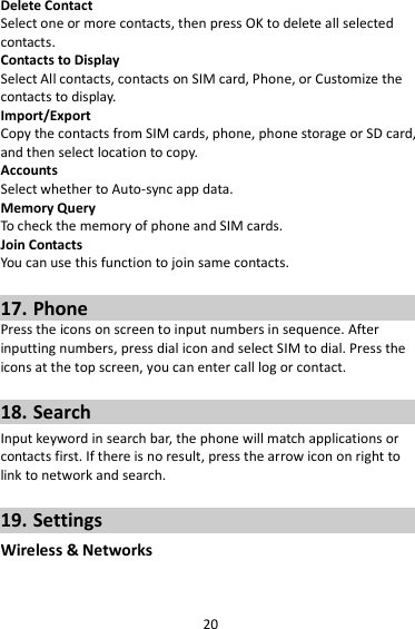 20 Delete Contact Select one or more contacts, then press OK to delete all selected contacts. Contacts to Display Select All contacts, contacts on SIM card, Phone, or Customize the contacts to display. Import/Export Copy the contacts from SIM cards, phone, phone storage or SD card, and then select location to copy. Accounts Select whether to Auto-sync app data. Memory Query To check the memory of phone and SIM cards. Join Contacts You can use this function to join same contacts.  17. Phone Press the icons on screen to input numbers in sequence. After inputting numbers, press dial icon and select SIM to dial. Press the icons at the top screen, you can enter call log or contact.  18. Search Input keyword in search bar, the phone will match applications or contacts first. If there is no result, press the arrow icon on right to link to network and search.  19. Settings Wireless &amp; Networks 