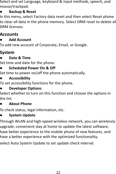 22 Select and set Language, keyboard &amp; input methods, speech, and mouse/trackpad.  Backup &amp; Reset In this menu, select Factory data reset and then select Reset phone to clear all data in the phone memory. Select DRM reset to delete all DRM licenses. Accounts  Add Account To add new account of Corporate, Email, or Google. System  Date &amp; Time Set time and date for the phone.  Scheduled Power On &amp; Off Set time to power on/off the phone automatically.  Accessibility To set accessibility functions for the phone.  Developer Options Select whether to turn on this function and choose the options in the list.  About Phone To check status, legal information, etc.  System Update Through WLAN and high-speed wireless network, you can wirelessly upgrade, convenient stay at home to update the latest software, have better experience to the mobile phone of new features, and have a better experience with the optimized functionality. select Auto System Update to set update check interval.   