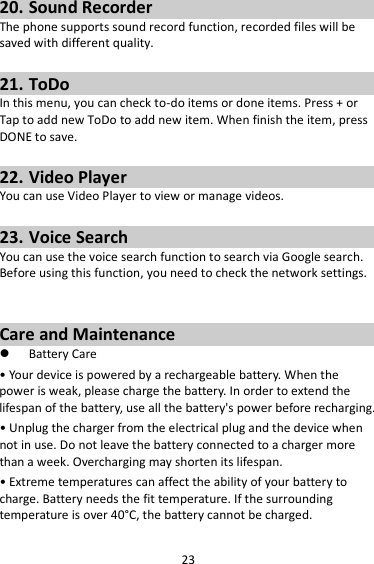 23 20. Sound Recorder The phone supports sound record function, recorded files will be saved with different quality.    21. ToDo In this menu, you can check to-do items or done items. Press + or Tap to add new ToDo to add new item. When finish the item, press DONE to save.  22. Video Player You can use Video Player to view or manage videos.  23. Voice Search You can use the voice search function to search via Google search. Before using this function, you need to check the network settings.   Care and Maintenance  Battery Care • Your device is powered by a rechargeable battery. When the power is weak, please charge the battery. In order to extend the lifespan of the battery, use all the battery&apos;s power before recharging. • Unplug the charger from the electrical plug and the device when not in use. Do not leave the battery connected to a charger more than a week. Overcharging may shorten its lifespan. • Extreme temperatures can affect the ability of your battery to charge. Battery needs the fit temperature. If the surrounding temperature is over 40°C, the battery cannot be charged. 