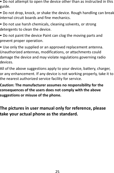 25 • Do not attempt to open the device other than as instructed in this guide. • Do not drop, knock, or shake the device. Rough handling can break internal circuit boards and fine mechanics. • Do not use harsh chemicals, cleaning solvents, or strong detergents to clean the device. • Do not paint the device Paint can clog the moving parts and prevent proper operation. • Use only the supplied or an approved replacement antenna. Unauthorized antennas, modifications, or attachments could damage the device and may violate regulations governing radio devices. All of the above suggestions apply to your device, battery, charger, or any enhancement. If any device is not working properly, take it to the nearest authorized service facility for service. Caution: The manufacturer assumes no responsibility for the consequences of the users does not comply with the above suggestions or misuse of the phone.  The pictures in user manual only for reference, please take your actual phone as the standard.        