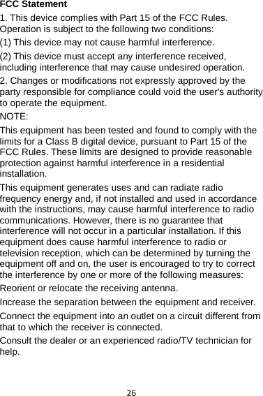 26 FCC Statement 1. This device complies with Part 15 of the FCC Rules. Operation is subject to the following two conditions: (1) This device may not cause harmful interference. (2) This device must accept any interference received, including interference that may cause undesired operation. 2. Changes or modifications not expressly approved by the party responsible for compliance could void the user&apos;s authority to operate the equipment. NOTE:   This equipment has been tested and found to comply with the limits for a Class B digital device, pursuant to Part 15 of the FCC Rules. These limits are designed to provide reasonable protection against harmful interference in a residential installation. This equipment generates uses and can radiate radio frequency energy and, if not installed and used in accordance with the instructions, may cause harmful interference to radio communications. However, there is no guarantee that interference will not occur in a particular installation. If this equipment does cause harmful interference to radio or television reception, which can be determined by turning the equipment off and on, the user is encouraged to try to correct the interference by one or more of the following measures: Reorient or relocate the receiving antenna. Increase the separation between the equipment and receiver. Connect the equipment into an outlet on a circuit different from that to which the receiver is connected.   Consult the dealer or an experienced radio/TV technician for help.  