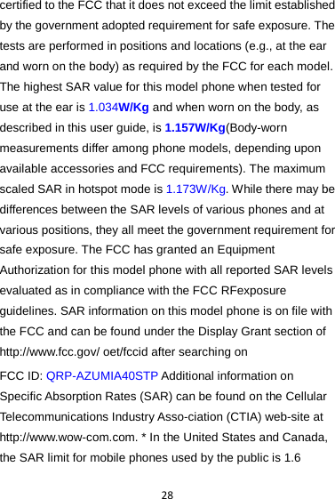 28 certified to the FCC that it does not exceed the limit established by the government adopted requirement for safe exposure. The tests are performed in positions and locations (e.g., at the ear and worn on the body) as required by the FCC for each model. The highest SAR value for this model phone when tested for use at the ear is 1.034W/Kg and when worn on the body, as described in this user guide, is 1.157W/Kg(Body-worn measurements differ among phone models, depending upon available accessories and FCC requirements). The maximum scaled SAR in hotspot mode is 1.173W/Kg. While there may be differences between the SAR levels of various phones and at various positions, they all meet the government requirement for safe exposure. The FCC has granted an Equipment Authorization for this model phone with all reported SAR levels evaluated as in compliance with the FCC RFexposure guidelines. SAR information on this model phone is on file with the FCC and can be found under the Display Grant section of http://www.fcc.gov/ oet/fccid after searching on   FCC ID: QRP-AZUMIA40STP Additional information on Specific Absorption Rates (SAR) can be found on the Cellular Telecommunications Industry Asso-ciation (CTIA) web-site at http://www.wow-com.com. * In the United States and Canada, the SAR limit for mobile phones used by the public is 1.6 