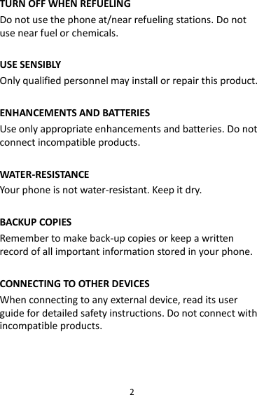 2 TURN OFF WHEN REFUELING Do not use the phone at/near refueling stations. Do not use near fuel or chemicals.  USE SENSIBLY Only qualified personnel may install or repair this product.  ENHANCEMENTS AND BATTERIES Use only appropriate enhancements and batteries. Do not connect incompatible products.  WATER-RESISTANCE Your phone is not water-resistant. Keep it dry.  BACKUP COPIES Remember to make back-up copies or keep a written record of all important information stored in your phone.  CONNECTING TO OTHER DEVICES When connecting to any external device, read its user guide for detailed safety instructions. Do not connect with incompatible products.  