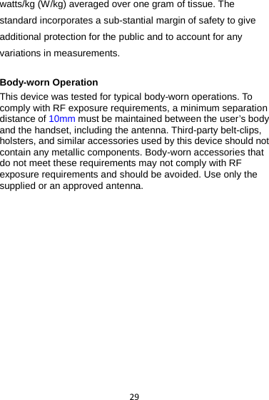 29 watts/kg (W/kg) averaged over one gram of tissue. The standard incorporates a sub-stantial margin of safety to give additional protection for the public and to account for any variations in measurements.  Body-worn Operation This device was tested for typical body-worn operations. To comply with RF exposure requirements, a minimum separation distance of 10mm must be maintained between the user’s body and the handset, including the antenna. Third-party belt-clips, holsters, and similar accessories used by this device should not contain any metallic components. Body-worn accessories that do not meet these requirements may not comply with RF exposure requirements and should be avoided. Use only the supplied or an approved antenna. 