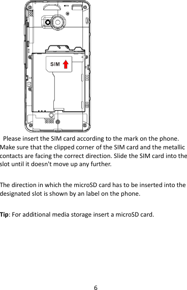 6  Please insert the SIM card according to the mark on the phone. Make sure that the clipped corner of the SIM card and the metallic contacts are facing the correct direction. Slide the SIM card into the slot until it doesn&apos;t move up any further.  The direction in which the microSD card has to be inserted into the designated slot is shown by an label on the phone.  Tip: For additional media storage insert a microSD card.  