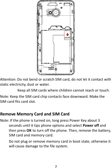 7  Attention: Do not bend or scratch SIM card, do not let it contact with static electricity, dust or water. Keep all SIM cards where children cannot reach or touch. Note: Keep the SIM card chip contacts face downward. Make the SIM card fits card slot.  Remove Memory Card and SIM Card   Note: If the phone is turned on, long press Power Key about 3 seconds until it tips phone options and select Power off and then press OK to turn off the phone. Then, remove the battery, SIM card and memory card.  Do not plug or remove memory card in boot state, otherwise it will cause damage to the file system.  