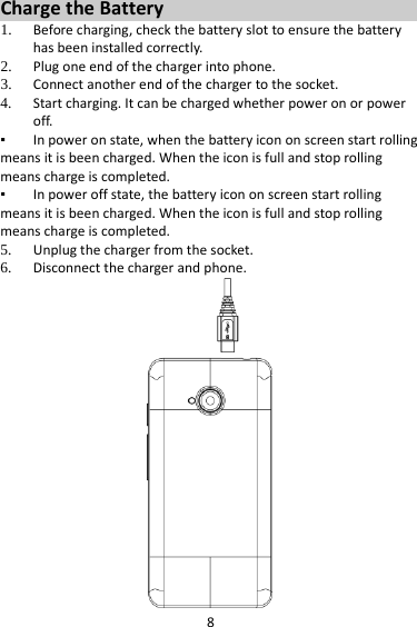 8 Charge the Battery   1. Before charging, check the battery slot to ensure the battery has been installed correctly. 2. Plug one end of the charger into phone. 3. Connect another end of the charger to the socket. 4. Start charging. It can be charged whether power on or power off.   ▪ In power on state, when the battery icon on screen start rolling means it is been charged. When the icon is full and stop rolling means charge is completed.   ▪ In power off state, the battery icon on screen start rolling means it is been charged. When the icon is full and stop rolling means charge is completed. 5. Unplug the charger from the socket.   6. Disconnect the charger and phone.    