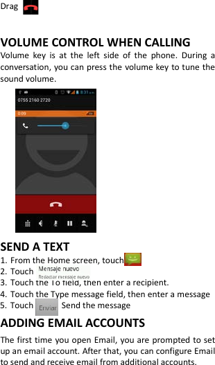  Drag    VOLUME CONTROL WHEN CALLING Volume key is at the left side of the phone.  During a conversation, you can press the volume key to tune the sound volume.           SEND A TEXT 1. From the Home screen, touch 2. Touch   3. Touch the To field, then enter a recipient. 4. Touch the Type message field, then enter a message 5. Touch      Send the message ADDING EMAIL ACCOUNTS The first time you open Email, you are prompted to set up an email account. After that, you can configure Email to send and receive email from additional accounts. 