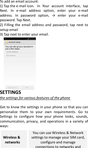  To add an email account:   1) Tap the e-mail icon. In Your account interface, tap Next. In e-mail address option, enter your e-mail address. In  password  option,  →  enter  your  e-mail password. Tap Next. 2)  Filling the email address and password, tap next to setup email 3) Tap next to enter your email.            SETTINGS the settings for various features of the phone  Get to know the settings in your phone so that you can personalize them to your own requirements. Go to Settings to configure how your phone looks, sounds, communication, privacy, and operations in a variety of ways: Wireless &amp;  networks You can use Wireless &amp; Network settings to manage your SIM card, configure and manage connections to networks and 