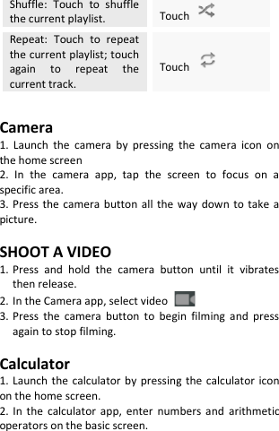  Shuffle: Touch  to shuffle the current playlist. Touch   Repeat: Touch to repeat the current playlist; touch again to repeat the current track. Touch    Camera 1. Launch the camera by pressing the camera icon on the home screen 2. In the camera app, tap the screen to focus on a specific area. 3. Press the camera button all the way down to take a picture.  SHOOT A VIDEO 1. Press and hold the camera button until it vibrates then release. 2. In the Camera app, select video   3. Press the camera button to begin filming and press again to stop filming.  Calculator 1. Launch the calculator by pressing the calculator icon on the home screen. 2. In the calculator app, enter numbers and arithmetic operators on the basic screen.   