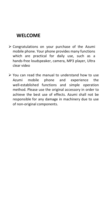  WELCOME   Congratulations on  your purchase of the  Azumi mobile phone. Your phone provides many functions which  are practical for  daily  use,  such  as  a hands-free loudspeaker, camera, MP3 player, Ultra clear video   You  can  read the manual to understand  how to  use Azumi mobile  phone  and  experience  the well-established  functions  and  simple  operation method. Please use the original accessory in order to achieve the best use of effects. Azumi shall not be responsible for any damage in  machinery due to use of non-original components.                