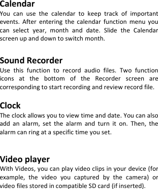      Calendar You can use the calendar to keep track of important events. After entering the calendar function menu you can select year, month and date. Slide the Calendar screen up and down to switch month.  Sound Recorder Use this function to record audio files. Two function icons at the bottom of the Recorder screen are corresponding to start recording and review record file.  Clock The clock allows you to view time and date. You can also add an alarm, set the alarm and turn it on. Then, the alarm can ring at a specific time you set.   Video player With Videos, you can play video clips in your device (for example, the video you captured by the camera) or video files stored in compatible SD card (if inserted).     