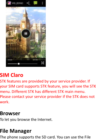                  SIM Claro STK features are provided by your service provider. If your SIM card supports STK feature, you will see the STK menu. Different STK has different STK main menu. Please contact your service provider if the STK does not work.  Browser To let you browse the Internet.  File Manager The phone supports the SD card. You can use the File 