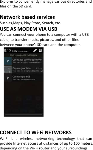  Explorer to conveniently manage various directories and files on the SD card.  Network based services Such as,Maps, Play Store, Search, etc. USE AS MODEM VIA USB You can connect your phone to a computer with a USB cable, to transfer music, pictures, and other files between your phone’s SD card and the computer.           CONNECT TO Wi-Fi NETWORKS Wi-Fi is a wireless networking technology that can provide Internet access at distances of up to 100 meters, depending on the Wi-Fi router and your surroundings.   