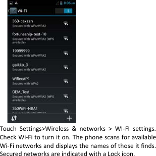                       Touch Settings&gt;Wireless &amp; networks &gt; WI-FI settings. Check Wi-Fi to turn it on. The phone scans for available Wi-Fi networks and displays the names of those it finds. Secured networks are indicated with a Lock icon. 