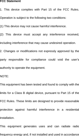  FCC Statement 1. This device complies with Part 15 of the FCC Rules. Operation is subject to the following two conditions: (1) This device may not cause harmful interference. (2) This device must accept any interference received, including interference that may cause undesired operation. 2. Changes or modifications not expressly approved by the party responsible for compliance could void the user&apos;s authority to operate the equipment. NOTE:   This equipment has been tested and found to comply with the limits for a Class B digital device, pursuant to Part 15 of the FCC Rules. These limits are designed to provide reasonable protection against harmful interference in a residential installation. This equipment generates uses and can radiate radio frequency energy and, if not installed and used in accordance 