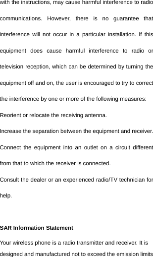  with the instructions, may cause harmful interference to radio communications. However, there is no guarantee that interference will not occur in a particular installation. If this equipment does cause harmful interference to radio or television reception, which can be determined by turning the equipment off and on, the user is encouraged to try to correct the interference by one or more of the following measures: Reorient or relocate the receiving antenna. Increase the separation between the equipment and receiver. Connect the equipment into an outlet on a circuit different from that to which the receiver is connected.   Consult the dealer or an experienced radio/TV technician for help.  SAR Information Statement Your wireless phone is a radio transmitter and receiver. It is designed and manufactured not to exceed the emission limits 