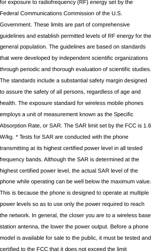  for exposure to radiofrequency (RF) energy set by the Federal Communications Commission of the U.S. Government. These limits are part of comprehensive guidelines and establish permitted levels of RF energy for the general population. The guidelines are based on standards that were developed by independent scientific organizations through periodic and thorough evaluation of scientific studies. The standards include a substantial safety margin designed to assure the safety of all persons, regardless of age and health. The exposure standard for wireless mobile phones employs a unit of measurement known as the Specific Absorption Rate, or SAR. The SAR limit set by the FCC is 1.6 W/kg. * Tests for SAR are conducted with the phone transmitting at its highest certified power level in all tested frequency bands. Although the SAR is determined at the highest certified power level, the actual SAR level of the phone while operating can be well below the maximum value. This is because the phone is designed to operate at multiple power levels so as to use only the power required to reach the network. In general, the closer you are to a wireless base station antenna, the lower the power output. Before a phone model is available for sale to the public, it must be tested and certified to the FCC that it does not exceed the limit 