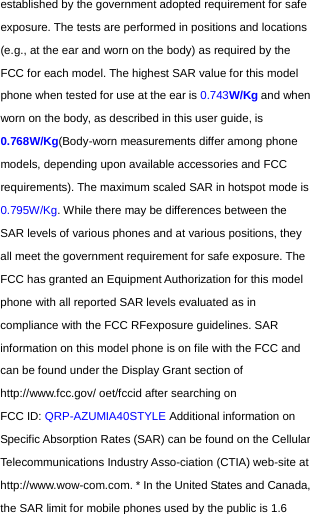  established by the government adopted requirement for safe exposure. The tests are performed in positions and locations (e.g., at the ear and worn on the body) as required by the FCC for each model. The highest SAR value for this model phone when tested for use at the ear is 0.743W/Kg and when worn on the body, as described in this user guide, is 0.768W/Kg(Body-worn measurements differ among phone models, depending upon available accessories and FCC requirements). The maximum scaled SAR in hotspot mode is 0.795W/Kg. While there may be differences between the SAR levels of various phones and at various positions, they all meet the government requirement for safe exposure. The FCC has granted an Equipment Authorization for this model phone with all reported SAR levels evaluated as in compliance with the FCC RFexposure guidelines. SAR information on this model phone is on file with the FCC and can be found under the Display Grant section of http://www.fcc.gov/ oet/fccid after searching on   FCC ID: QRP-AZUMIA40STYLE Additional information on Specific Absorption Rates (SAR) can be found on the Cellular Telecommunications Industry Asso-ciation (CTIA) web-site at http://www.wow-com.com. * In the United States and Canada, the SAR limit for mobile phones used by the public is 1.6 