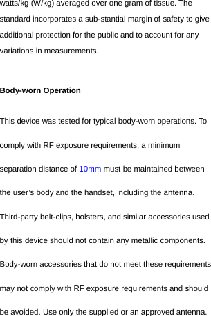  watts/kg (W/kg) averaged over one gram of tissue. The standard incorporates a sub-stantial margin of safety to give additional protection for the public and to account for any variations in measurements.  Body-worn Operation This device was tested for typical body-worn operations. To comply with RF exposure requirements, a minimum separation distance of 10mm must be maintained between the user’s body and the handset, including the antenna. Third-party belt-clips, holsters, and similar accessories used by this device should not contain any metallic components. Body-worn accessories that do not meet these requirements may not comply with RF exposure requirements and should be avoided. Use only the supplied or an approved antenna.   