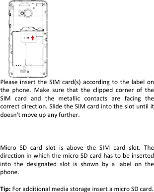            Please insert the SIM card(s) according to the label on the phone. Make sure that the clipped corner of the SIM card and the metallic contacts are facing the correct direction. Slide the SIM card into the slot until it doesn&apos;t move up any further.    Micro SD card slot is above  the SIM card slot. The direction in which the micro SD card has to be inserted into the designated slot is shown by a label on the phone.  Tip: For additional media storage insert a micro SD card.      