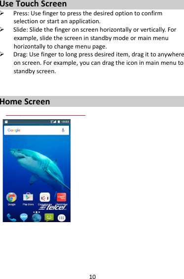 10 Use Touch Screen  Press: Use finger to press the desired option to confirm selection or start an application.  Slide: Slide the finger on screen horizontally or vertically. For example, slide the screen in standby mode or main menu horizontally to change menu page.  Drag: Use finger to long press desired item, drag it to anywhere on screen. For example, you can drag the icon in main menu to standby screen.   Home Screen                                                                