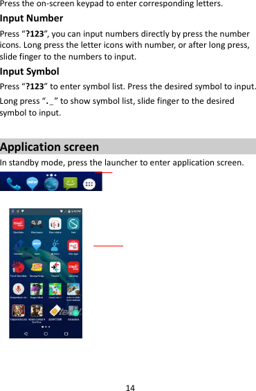 14 Press the on-screen keypad to enter corresponding letters. Input Number Press “?123”, you can input numbers directly by press the number icons. Long press the letter icons with number, or after long press, slide finger to the numbers to input. Input Symbol Press “?123” to enter symbol list. Press the desired symbol to input. Long press “.…” to show symbol list, slide finger to the desired symbol to input.  Application screen In standby mode, press the launcher to enter application screen.                      