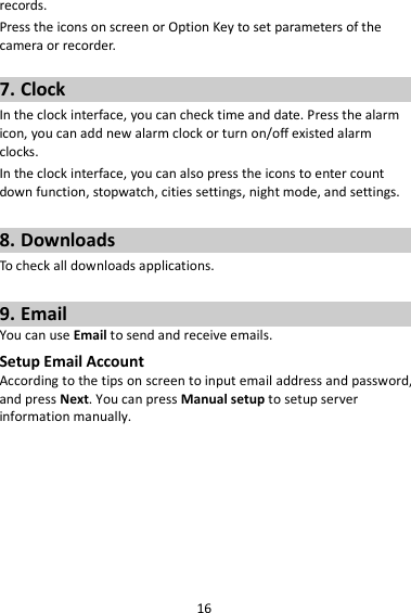 16 records. Press the icons on screen or Option Key to set parameters of the camera or recorder.  7. Clock In the clock interface, you can check time and date. Press the alarm icon, you can add new alarm clock or turn on/off existed alarm clocks.   In the clock interface, you can also press the icons to enter count down function, stopwatch, cities settings, night mode, and settings.  8. Downloads To check all downloads applications.  9. Email You can use Email to send and receive emails. Setup Email Account According to the tips on screen to input email address and password, and press Next. You can press Manual setup to setup server information manually.   