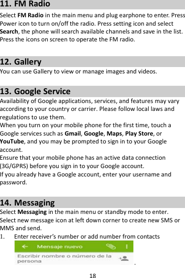 18 11. FM Radio Select FM Radio in the main menu and plug earphone to enter. Press Power icon to turn on/off the radio. Press setting icon and select Search, the phone will search available channels and save in the list. Press the icons on screen to operate the FM radio.  12. Gallery You can use Gallery to view or manage images and videos.  13. Google Service Availability of Google applications, services, and features may vary according to your country or carrier. Please follow local laws and regulations to use them. When you turn on your mobile phone for the first time, touch a Google services such as Gmail, Google, Maps, Play Store, or YouTube, and you may be prompted to sign in to your Google account. Ensure that your mobile phone has an active data connection (3G/GPRS) before you sign in to your Google account. If you already have a Google account, enter your username and password.  14. Messaging Select Messaging in the main menu or standby mode to enter. Select new message icon at left down corner to create new SMS or MMS and send. 1. Enter receiver’s number or add number from contacts .   