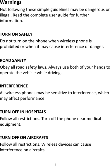 1 Warnings Not following these simple guidelines may be dangerous or illegal. Read the complete user guide for further information.  TURN ON SAFELY Do not turn on the phone when wireless phone is prohibited or when it may cause interference or danger.  ROAD SAFETY Obey all road safety laws. Always use both of your hands to operate the vehicle while driving.    INTERFERENCE All wireless phones may be sensitive to interference, which may affect performance.  TURN OFF IN HOSPITALS Follow all restrictions. Turn off the phone near medical equipment.  TURN OFF ON AIRCRAFTS Follow all restrictions. Wireless devices can cause interference on aircrafts.  