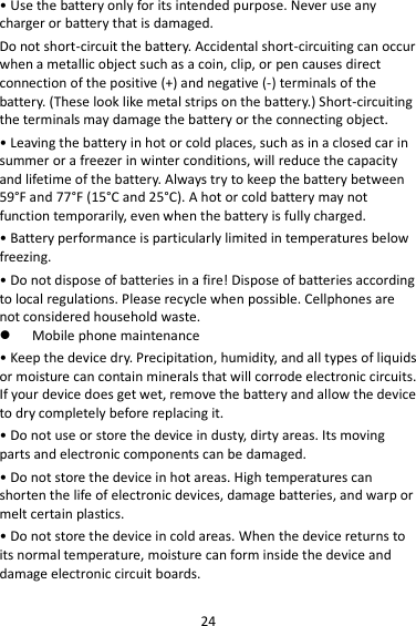 24 • Use the battery only for its intended purpose. Never use any charger or battery that is damaged. Do not short-circuit the battery. Accidental short-circuiting can occur when a metallic object such as a coin, clip, or pen causes direct connection of the positive (+) and negative (-) terminals of the battery. (These look like metal strips on the battery.) Short-circuiting the terminals may damage the battery or the connecting object. • Leaving the battery in hot or cold places, such as in a closed car in summer or a freezer in winter conditions, will reduce the capacity and lifetime of the battery. Always try to keep the battery between 59°F and 77°F (15°C and 25°C). A hot or cold battery may not function temporarily, even when the battery is fully charged. • Battery performance is particularly limited in temperatures below freezing. • Do not dispose of batteries in a fire! Dispose of batteries according to local regulations. Please recycle when possible. Cellphones are not considered household waste.  Mobile phone maintenance • Keep the device dry. Precipitation, humidity, and all types of liquids or moisture can contain minerals that will corrode electronic circuits. If your device does get wet, remove the battery and allow the device to dry completely before replacing it. • Do not use or store the device in dusty, dirty areas. Its moving parts and electronic components can be damaged. • Do not store the device in hot areas. High temperatures can shorten the life of electronic devices, damage batteries, and warp or melt certain plastics. • Do not store the device in cold areas. When the device returns to its normal temperature, moisture can form inside the device and damage electronic circuit boards. 