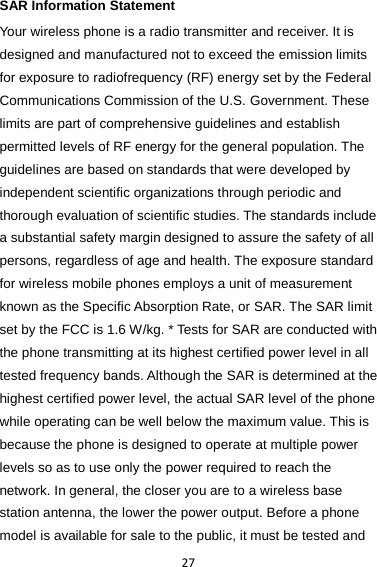 27 SAR Information Statement Your wireless phone is a radio transmitter and receiver. It is designed and manufactured not to exceed the emission limits for exposure to radiofrequency (RF) energy set by the Federal Communications Commission of the U.S. Government. These limits are part of comprehensive guidelines and establish permitted levels of RF energy for the general population. The guidelines are based on standards that were developed by independent scientific organizations through periodic and thorough evaluation of scientific studies. The standards include a substantial safety margin designed to assure the safety of all persons, regardless of age and health. The exposure standard for wireless mobile phones employs a unit of measurement known as the Specific Absorption Rate, or SAR. The SAR limit set by the FCC is 1.6 W/kg. * Tests for SAR are conducted with the phone transmitting at its highest certified power level in all tested frequency bands. Although the SAR is determined at the highest certified power level, the actual SAR level of the phone while operating can be well below the maximum value. This is because the phone is designed to operate at multiple power levels so as to use only the power required to reach the network. In general, the closer you are to a wireless base station antenna, the lower the power output. Before a phone model is available for sale to the public, it must be tested and 