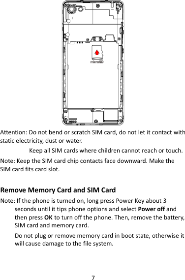 7  Attention: Do not bend or scratch SIM card, do not let it contact with static electricity, dust or water. Keep all SIM cards where children cannot reach or touch. Note: Keep the SIM card chip contacts face downward. Make the SIM card fits card slot.  Remove Memory Card and SIM Card   Note: If the phone is turned on, long press Power Key about 3 seconds until it tips phone options and select Power off and then press OK to turn off the phone. Then, remove the battery, SIM card and memory card.  Do not plug or remove memory card in boot state, otherwise it will cause damage to the file system.  