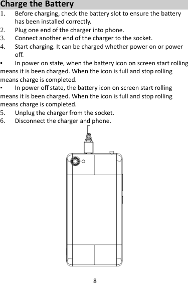 8 Charge the Battery   1. Before charging, check the battery slot to ensure the battery has been installed correctly. 2. Plug one end of the charger into phone. 3. Connect another end of the charger to the socket. 4. Start charging. It can be charged whether power on or power off.    ▪ In power on state, when the battery icon on screen start rolling means it is been charged. When the icon is full and stop rolling means charge is completed.   ▪ In power off state, the battery icon on screen start rolling means it is been charged. When the icon is full and stop rolling means charge is completed. 5. Unplug the charger from the socket.   6. Disconnect the charger and phone.    