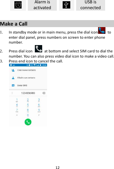 12  Alarm is activated  USB is connected  Make a Call 1. In standby mode or in main menu, press the dial icon  to enter dial panel, press numbers on screen to enter phone number.   2. Press dial icon   at bottom and select SIM card to dial the number. You can also press video dial icon to make a video call. 3. Press end icon to cancel the call.   