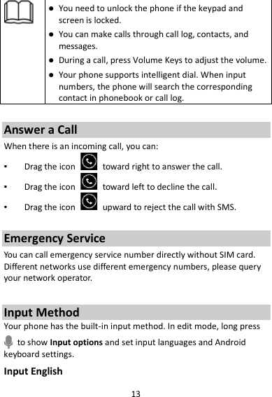 13   You need to unlock the phone if the keypad and screen is locked.  You can make calls through call log, contacts, and messages.  During a call, press Volume Keys to adjust the volume.  Your phone supports intelligent dial. When input numbers, the phone will search the corresponding contact in phonebook or call log.  Answer a Call When there is an incoming call, you can: ▪ Drag the icon   toward right to answer the call. ▪ Drag the icon   toward left to decline the call. ▪ Drag the icon   upward to reject the call with SMS.  Emergency Service You can call emergency service number directly without SIM card. Different networks use different emergency numbers, please query your network operator.    Input Method Your phone has the built-in input method. In edit mode, long press  to show Input options and set input languages and Android keyboard settings. Input English 