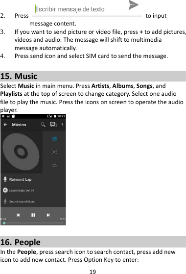 19 2. Press   to input message content.   3. If you want to send picture or video file, press + to add pictures, videos and audio. The message will shift to multimedia message automatically.   4. Press send icon and select SIM card to send the message.  15. Music Select Music in main menu. Press Artists, Albums, Songs, and Playlists at the top of screen to change category. Select one audio file to play the music. Press the icons on screen to operate the audio player.     16. People In the People, press search icon to search contact, press add new icon to add new contact. Press Option Key to enter:   