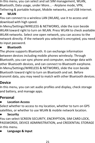 21 In this menu, you can select and set SIM management, WLAN, Bluetooth, Data usage, under More... - Airplane mode, VPN, Tethering &amp; portable hotspot, Mobile networks, and USB Internet.  WLAN You can connect to a wireless LAN (WLAN), use it to access and download with high speed. In Menu/Settings/WIRELESS &amp; NETWORKS, slide the icon beside WLAN toward right to turn on WLAN. Press WLAN to check available WLAN networks. Select one open network, you can access to the network directly. If the network you selected is encrypted, you need to input password.  Bluetooth The phone supports Bluetooth. It can exchange information between devices including mobile phones wirelessly. Through Bluetooth, you can sync phone and computer, exchange data with other Bluetooth devices, and can connect to Bluetooth earphone. In Menu/Settings/WIRELESS &amp; NETWORKS, slide the icon beside Bluetooth toward right to turn on Bluetooth and set. Before transmit data, you may need to match with other Bluetooth devices. Device In this menu, you can set audio profiles and display, check storage and battery, and manage apps. Personal  Location Access Select whether to access to my location, whether to turn on GPS satellites, or whether to use WLAN &amp; mobile network location.  Security You can select SCREEN SECURITY, ENCRYPTION, SIM CARD LOCK, PASSWORDS, DEVICE ADMINISTRATION, and CREDENTIAL STORAGE in this menu.  Language &amp; Input 