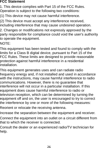 26 FCC Statement 1. This device complies with Part 15 of the FCC Rules. Operation is subject to the following two conditions: (1) This device may not cause harmful interference. (2) This device must accept any interference received, including interference that may cause undesired operation. 2. Changes or modifications not expressly approved by the party responsible for compliance could void the user&apos;s authority to operate the equipment. NOTE:   This equipment has been tested and found to comply with the limits for a Class B digital device, pursuant to Part 15 of the FCC Rules. These limits are designed to provide reasonable protection against harmful interference in a residential installation. This equipment generates uses and can radiate radio frequency energy and, if not installed and used in accordance with the instructions, may cause harmful interference to radio communications. However, there is no guarantee that interference will not occur in a particular installation. If this equipment does cause harmful interference to radio or television reception, which can be determined by turning the equipment off and on, the user is encouraged to try to correct the interference by one or more of the following measures: Reorient or relocate the receiving antenna. Increase the separation between the equipment and receiver. Connect the equipment into an outlet on a circuit different from that to which the receiver is connected.   Consult the dealer or an experienced radio/TV technician for help.  