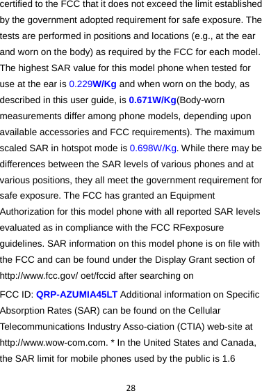 28 certified to the FCC that it does not exceed the limit established by the government adopted requirement for safe exposure. The tests are performed in positions and locations (e.g., at the ear and worn on the body) as required by the FCC for each model. The highest SAR value for this model phone when tested for use at the ear is 0.229W/Kg and when worn on the body, as described in this user guide, is 0.671W/Kg(Body-worn measurements differ among phone models, depending upon available accessories and FCC requirements). The maximum scaled SAR in hotspot mode is 0.698W/Kg. While there may be differences between the SAR levels of various phones and at various positions, they all meet the government requirement for safe exposure. The FCC has granted an Equipment Authorization for this model phone with all reported SAR levels evaluated as in compliance with the FCC RFexposure guidelines. SAR information on this model phone is on file with the FCC and can be found under the Display Grant section of http://www.fcc.gov/ oet/fccid after searching on   FCC ID: QRP-AZUMIA45LT Additional information on Specific Absorption Rates (SAR) can be found on the Cellular Telecommunications Industry Asso-ciation (CTIA) web-site at http://www.wow-com.com. * In the United States and Canada, the SAR limit for mobile phones used by the public is 1.6 