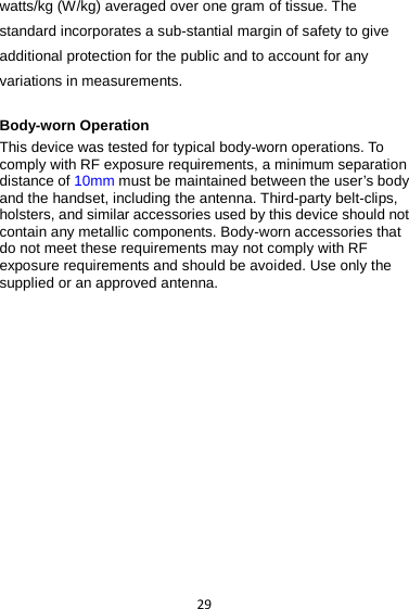 29 watts/kg (W/kg) averaged over one gram of tissue. The standard incorporates a sub-stantial margin of safety to give additional protection for the public and to account for any variations in measurements.  Body-worn Operation This device was tested for typical body-worn operations. To comply with RF exposure requirements, a minimum separation distance of 10mm must be maintained between the user’s body and the handset, including the antenna. Third-party belt-clips, holsters, and similar accessories used by this device should not contain any metallic components. Body-worn accessories that do not meet these requirements may not comply with RF exposure requirements and should be avoided. Use only the supplied or an approved antenna. 